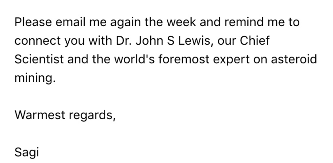 An email ending: “Please email me again the week and remind me to connect you with Dr. John S Lewis, our Chief Scientist and the world’s foremost expert on asteroid mining. Warmest regards, Sagi”