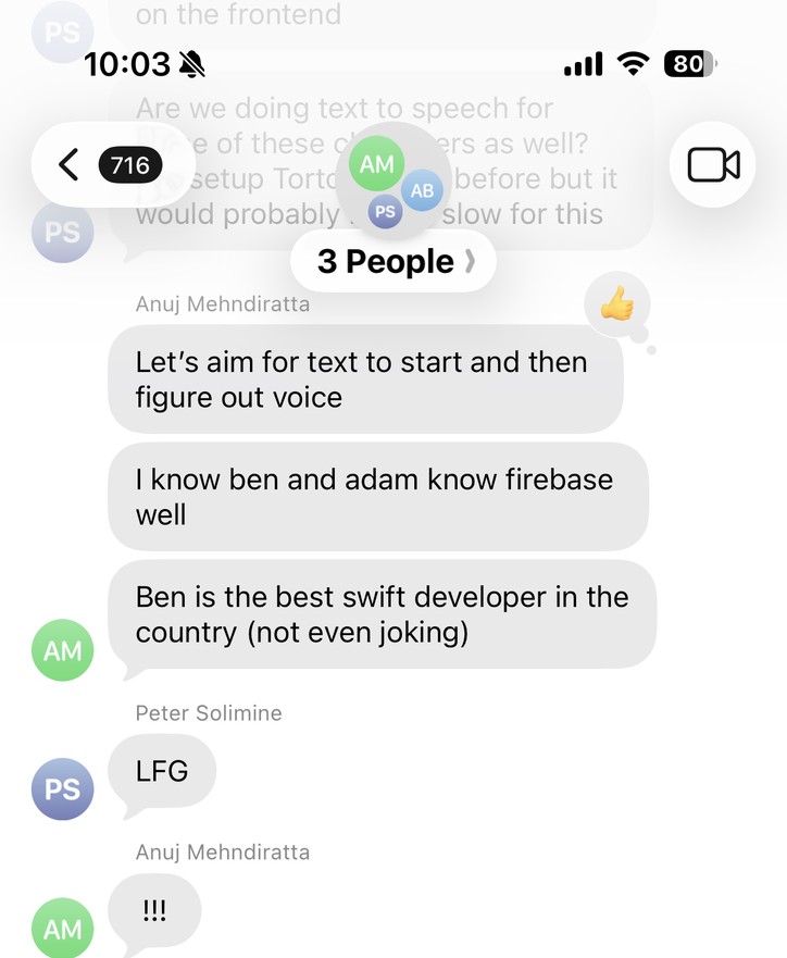 A group chat with Adam, Anuj, and Peter, August 5, 2023. Anuj: “Let’s aim for text to start and then figure out voice. I know ben and adam know firebase well. Ben is the best swift developer in the country (not even joking).” Peter: “LFG.”