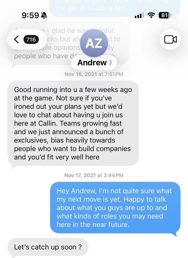 A text from Andrew Ziperski on November 16, 2021: “Good running into u a few weeks ago at the game. Not sure if you’ve ironed out your plans yet but we’d love to chat about having u join us here at Callin. Teams growing fast and we just announced a bunch of exclusives, bias heavily towards people who want to build companies and you’d fit very well here.” My reply the next day: “Hey Andrew, I’m not quite sure what my next move is yet. Happy to talk.” Then scheduling: “How’s Friday at 12 pt?”