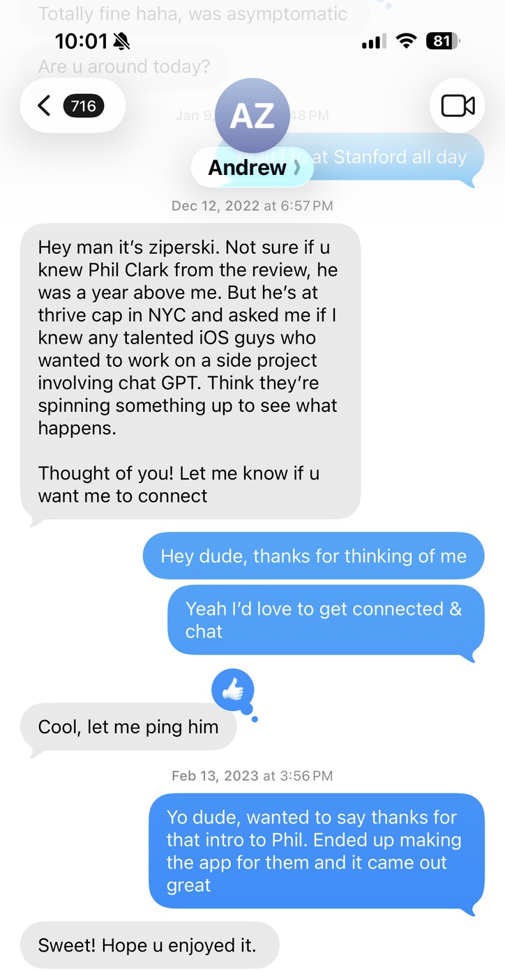 Texts with Andrew Ziperski, December 12, 2022: “Hey man it’s ziperski. Not sure if u knew Phil Clark from the review, he was a year above me. But he’s at thrive cap in NYC and asked me if I knew any talented iOS guys who wanted to work on a side project involving chat GPT.” Me: “Hey dude, thanks for thinking of me. Yeah I’d love to get connected & chat.” Andrew: “Cool, let me ping him.” Then, February 13, 2023, me: “Yo dude, wanted to say thanks for that intro to Phil. Ended up making the app for them and it came out great.” Andrew: “Sweet! Hope u enjoyed it.”